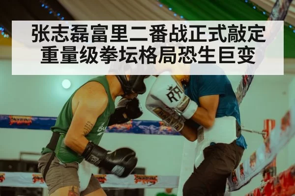 张志磊富里二番战正式敲定 重量级拳坛格局恐生巨变