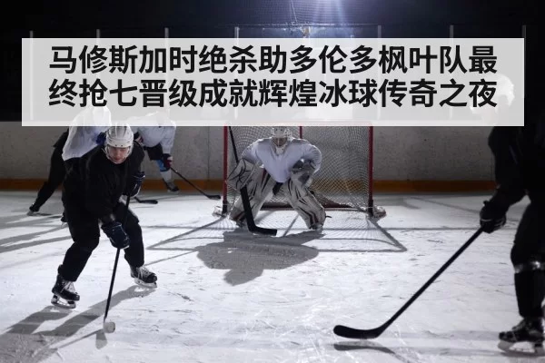 马修斯加时绝杀助多伦多枫叶队最终抢七晋级成就辉煌冰球传奇之夜