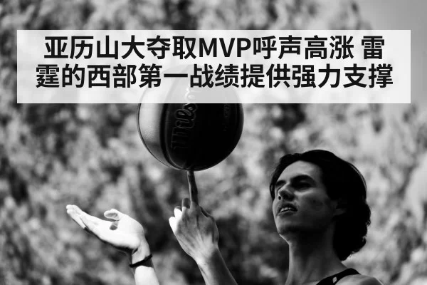 亚历山大夺取MVP呼声高涨 雷霆的西部第一战绩提供强力支撑