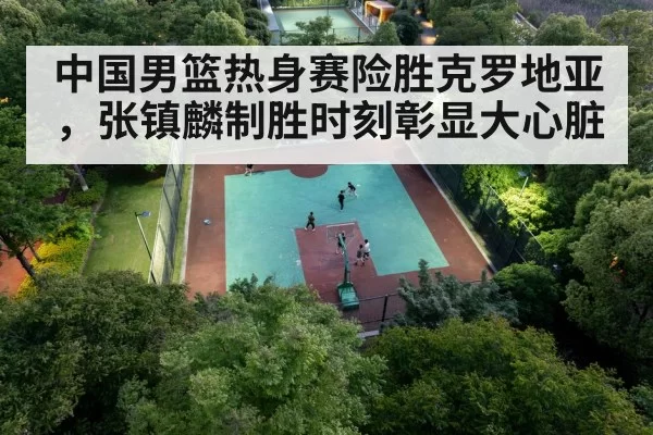 中国男篮热身赛险胜克罗地亚，张镇麟制胜时刻彰显大心脏