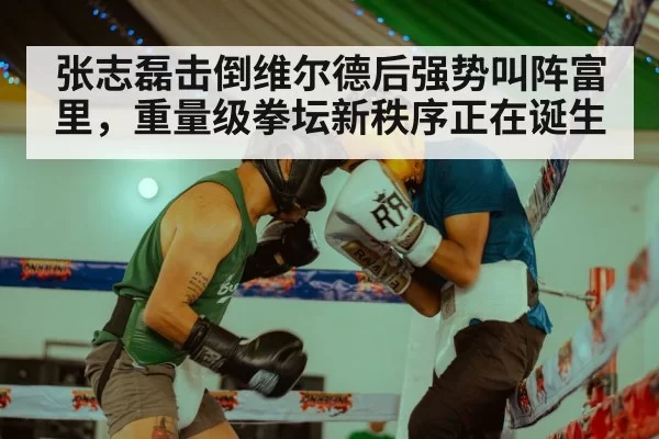张志磊击倒维尔德后强势叫阵富里，重量级拳坛新秩序正在诞生