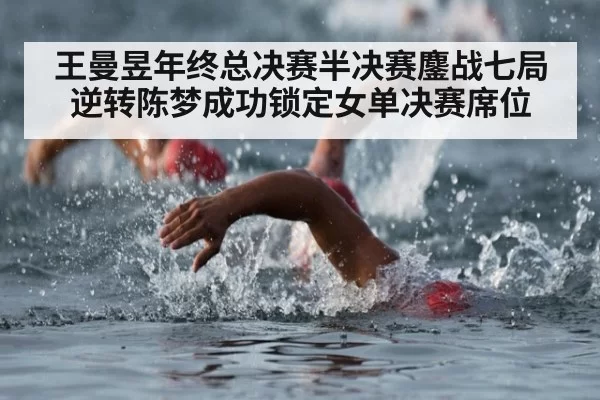 王曼昱年终总决赛半决赛鏖战七局逆转陈梦成功锁定女单决赛席位